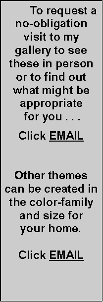 Text Box:         To request a no-obligation visit to my gallery to see these in person or to find out what might be appropriate for you . . .Click EMAILOther themes can be created in the color-family and size for your home.Click EMAIL